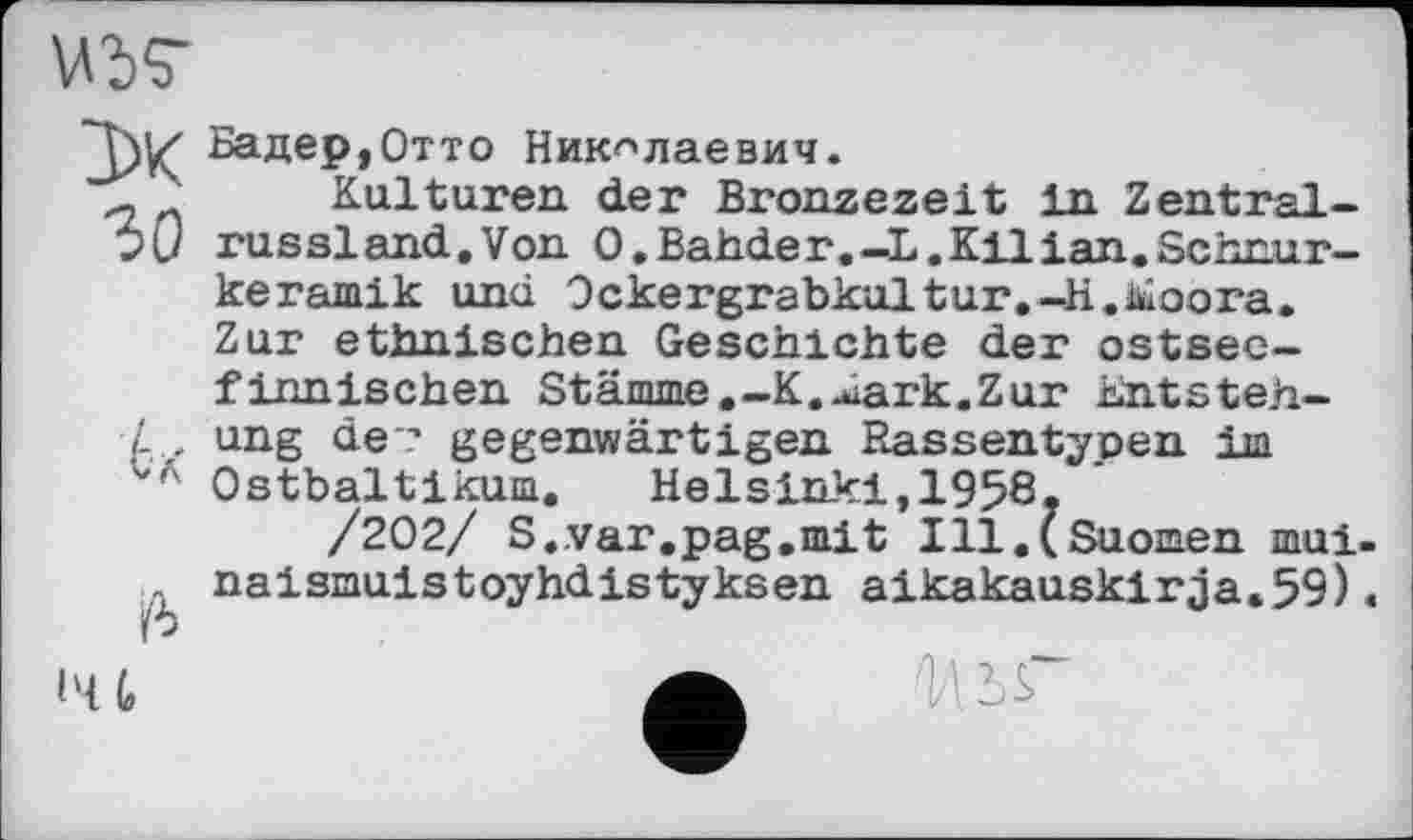 ﻿VW 3>K зо
А
/6
Бадер,Отто Николаевич.
Kulturen der Bronzezeit in Zentralrus si and.Von О.Bahde г.—L.Kilian.Schnurkeramik und Ockergrabkultur.-H.&oora. Zur ethnischen Geschichte der ostseefinnischen Stämme,-K.^ark.Zur Entstehung de-? gegenwärtigen Rassentypen im Ostbaltikum.	Helsinki,1958.
/202/ S.var.pag.mit Ill.(Suomen mui-naismuistoyhdistyksen aikakauskirja.59)«